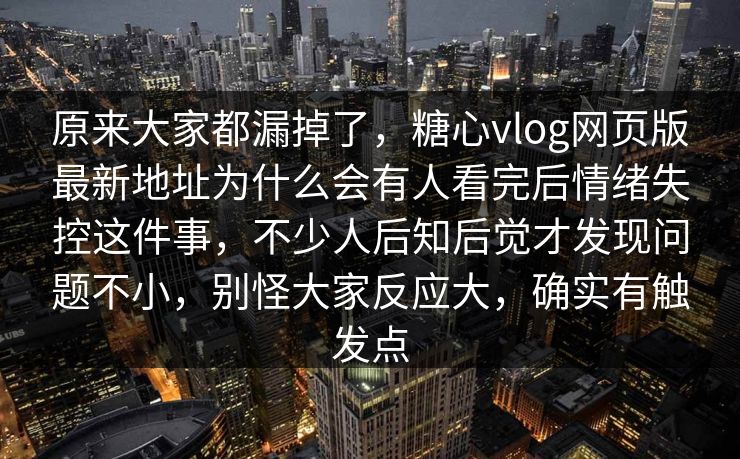 原来大家都漏掉了，糖心vlog网页版最新地址为什么会有人看完后情绪失控这件事，不少人后知后觉才发现问题不小，别怪大家反应大，确实有触发点