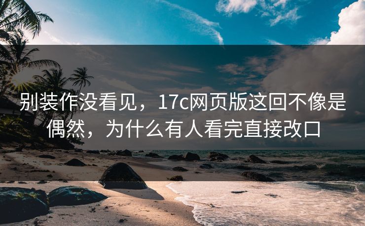 别装作没看见，17c网页版这回不像是偶然，为什么有人看完直接改口  第1张
