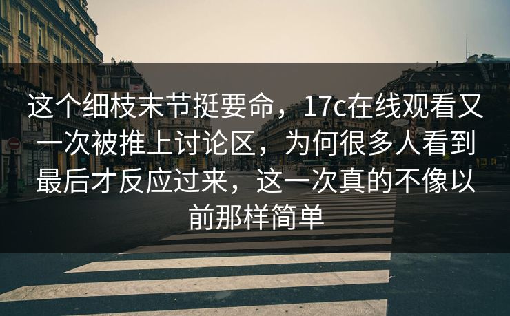 这个细枝末节挺要命，17c在线观看又一次被推上讨论区，为何很多人看到最后才反应过来，这一次真的不像以前那样简单  第1张