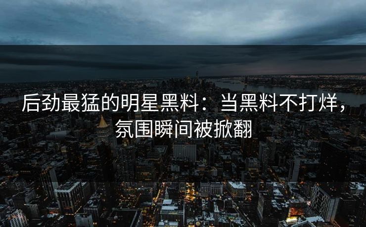 后劲最猛的明星黑料：当黑料不打烊，氛围瞬间被掀翻