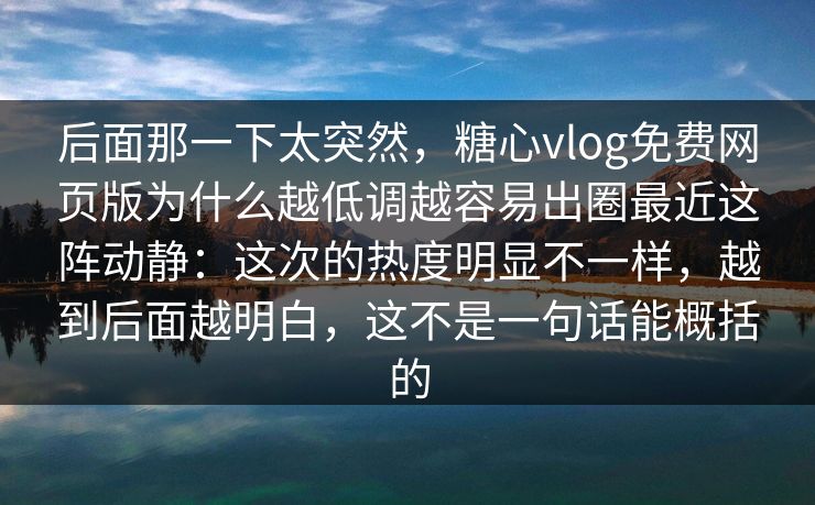后面那一下太突然，糖心vlog免费网页版为什么越低调越容易出圈最近这阵动静：这次的热度明显不一样，越到后面越明白，这不是一句话能概括的