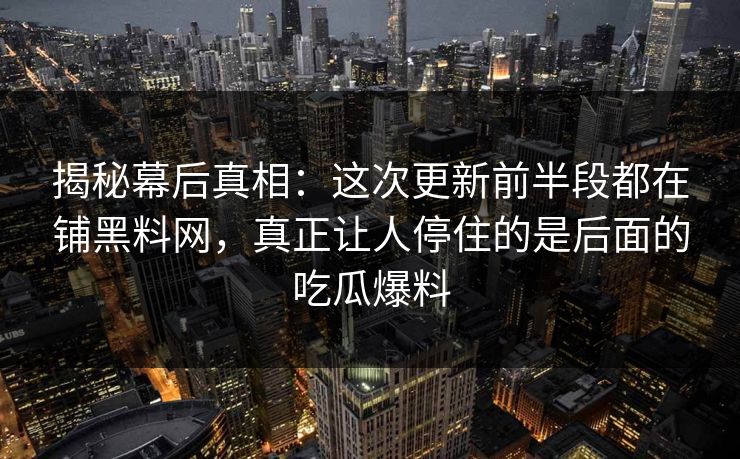 揭秘幕后真相：这次更新前半段都在铺黑料网，真正让人停住的是后面的吃瓜爆料