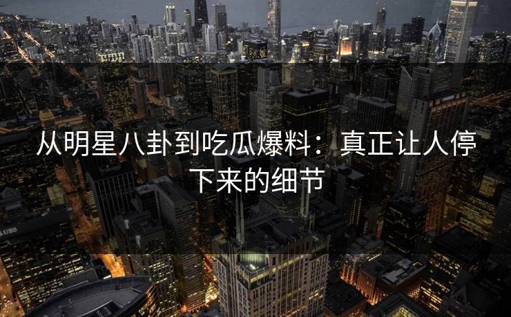 从明星八卦到吃瓜爆料：真正让人停下来的细节