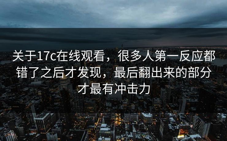 关于17c在线观看，很多人第一反应都错了之后才发现，最后翻出来的部分才最有冲击力