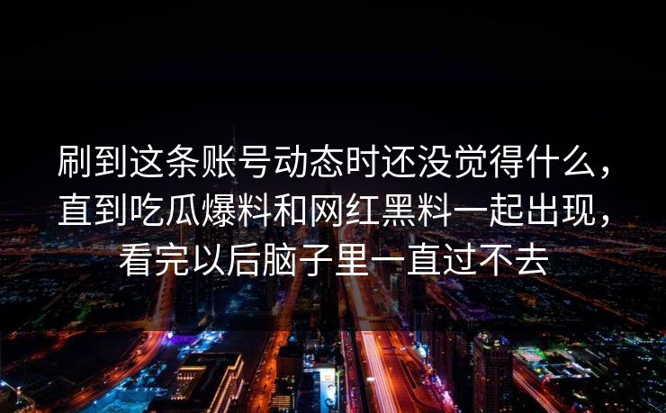 刷到这条账号动态时还没觉得什么，直到吃瓜爆料和网红黑料一起出现，看完以后脑子里一直过不去